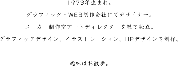 1973年生まれ。グラフィック・WEB制作会社・メーカー制作室を経て独立。グラフィックデザイン、イラストレーション、HPデザインを制作。趣味はお散歩。